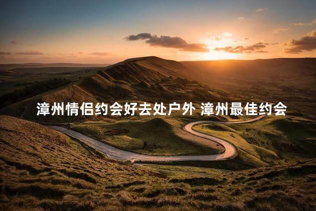 漳州情侣约会好去处户外 漳州最佳约会地点大推荐户外活动休闲胜地！